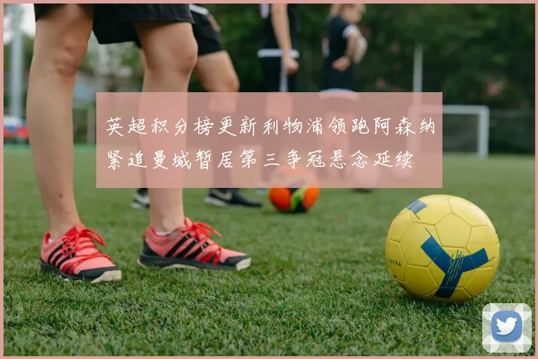 英超积分榜更新利物浦领跑阿森纳紧追曼城暂居第三争冠悬念延续