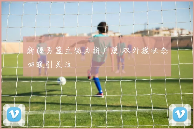 新疆男篮主场力拼广厦 双外援状态回暖引关注