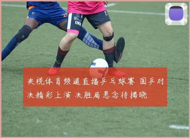 央视体育频道直播乒乓球赛 国乒对决精彩上演 决胜局悬念待揭晓