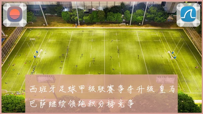 西班牙足球甲级联赛争夺升级 皇马巴萨继续领跑积分榜竞争