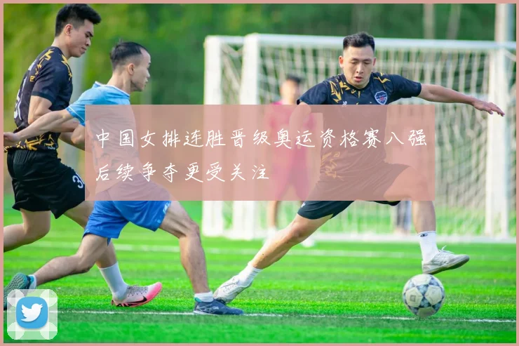 中国女排连胜晋级奥运资格赛八强后续争夺更受关注