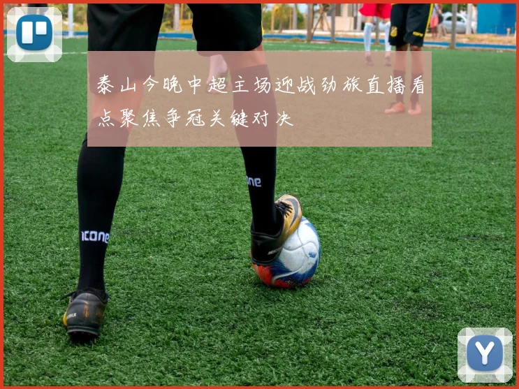 泰山今晚中超主场迎战劲旅直播看点聚焦争冠关键对决