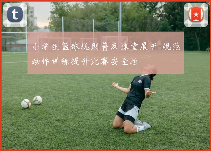 小学生篮球规则普及课堂展开 规范动作训练提升比赛安全性