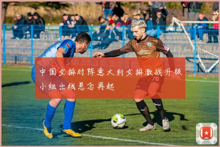 中国女排对阵意大利女排激战升级小组出线悬念再起