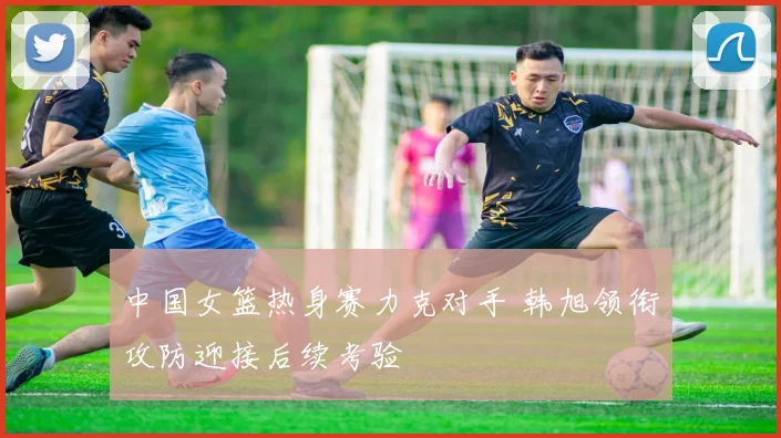 中国女篮热身赛力克对手 韩旭领衔攻防迎接后续考验