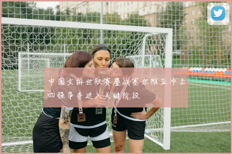 中国女排世联赛鏖战塞尔维亚冲击四强争夺进入关键阶段