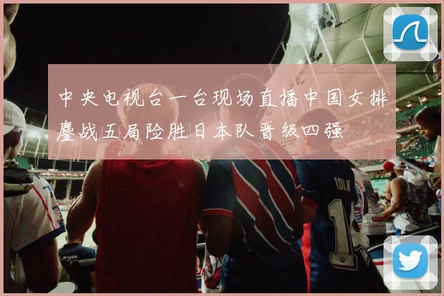 中央电视台一台现场直播中国女排鏖战五局险胜日本队晋级四强