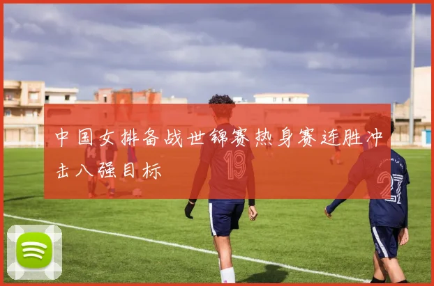 中国女排备战世锦赛热身赛连胜冲击八强目标