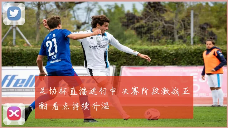 足协杯直播进行中 决赛阶段激战正酣 看点持续升温