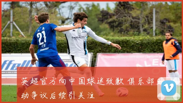 英超官方向中国球迷致歉 俱乐部互动争议后续引关注