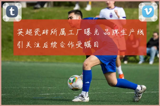 英超瓷砖所属工厂曝光 品牌生产线引关注后续合作受瞩目