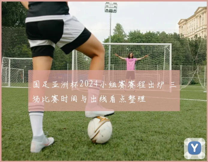 国足亚洲杯2024小组赛赛程出炉 三场比赛时间与出线看点整理