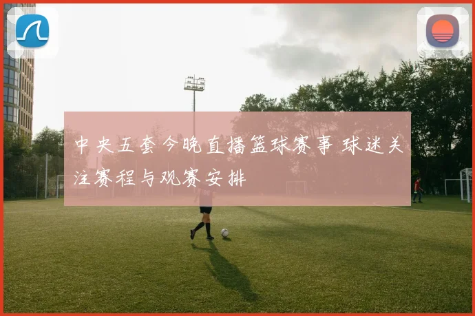 中央五套今晚直播篮球赛事 球迷关注赛程与观赛安排