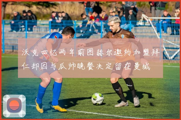沃克回忆两年前图赫尔邀约加盟拜仁却因与瓜帅晚餐决定留在曼城