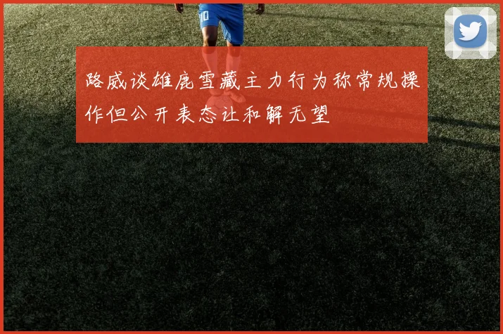 路威谈雄鹿雪藏主力行为称常规操作但公开表态让和解无望