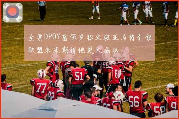 全票DPOY富保罗称文班亚马将引领联盟未来期待他更大成功