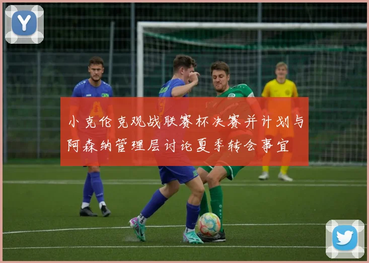 小克伦克观战联赛杯决赛并计划与阿森纳管理层讨论夏季转会事宜