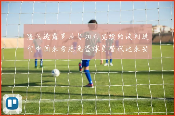 隆戈透露罗马与切利克续约谈判进行中国米考虑免签球员替代达米安