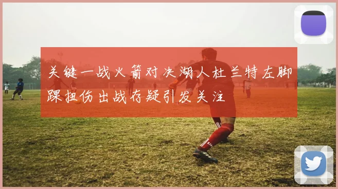关键一战火箭对决湖人杜兰特左脚踝扭伤出战存疑引发关注