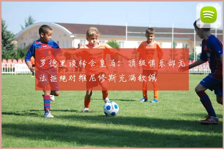 罗德里谈转会皇马：顶级俱乐部无法拒绝对维尼修斯充满钦佩