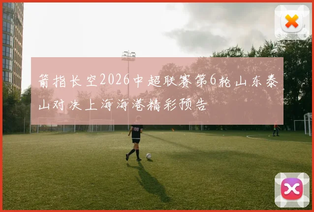 箭指长空2026中超联赛第6轮山东泰山对决上海海港精彩预告