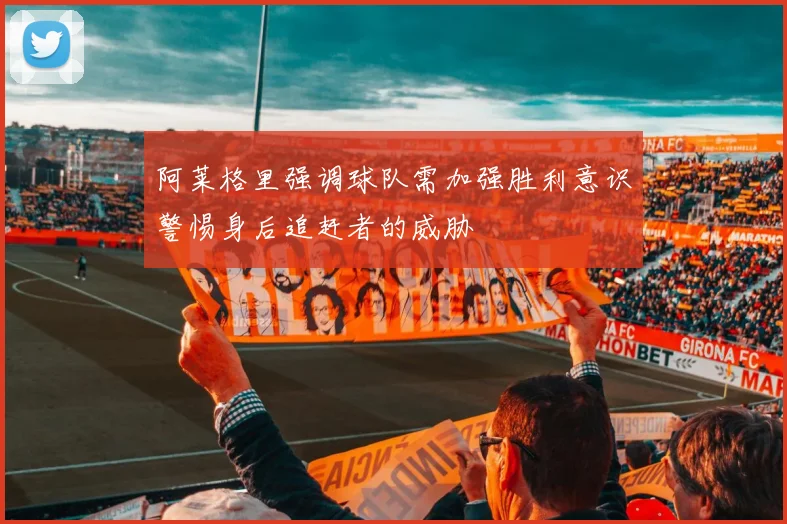 阿莱格里强调球队需加强胜利意识警惕身后追赶者的威胁
