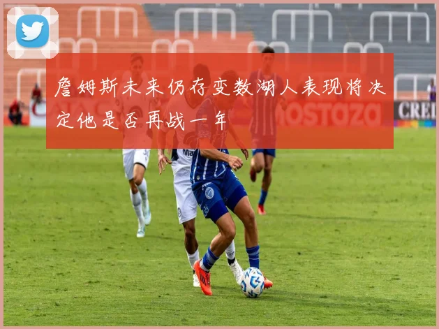 詹姆斯未来仍存变数湖人表现将决定他是否再战一年