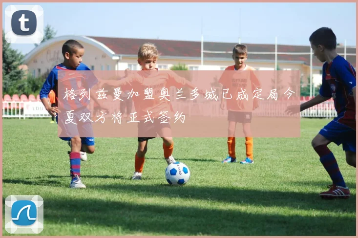 格列兹曼加盟奥兰多城已成定局今夏双方将正式签约