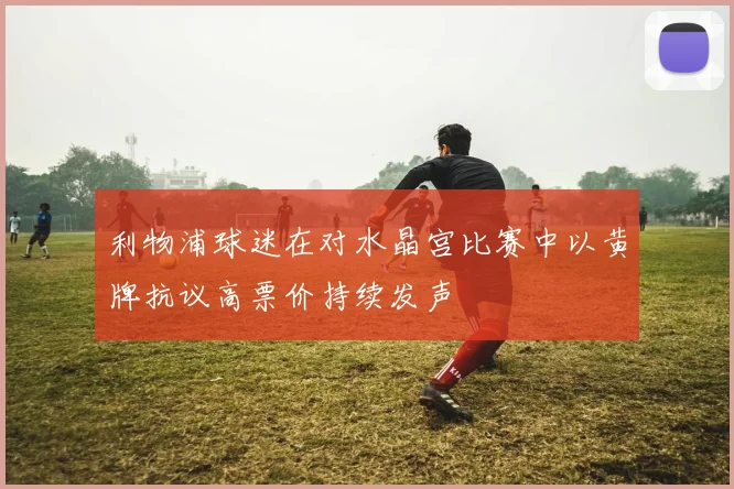 利物浦球迷在对水晶宫比赛中以黄牌抗议高票价持续发声