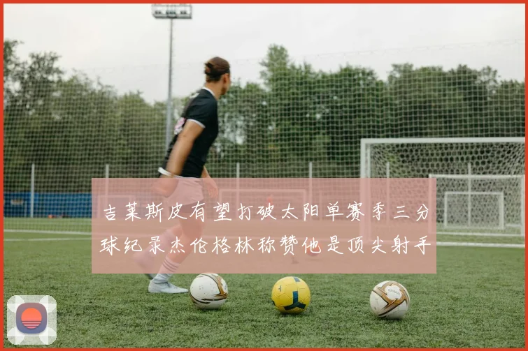 吉莱斯皮有望打破太阳单赛季三分球纪录杰伦格林称赞他是顶尖射手
