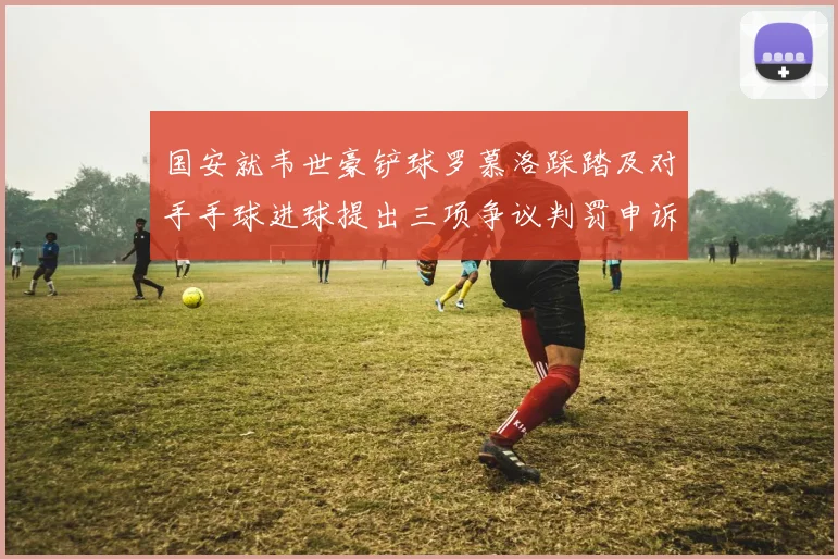 国安就韦世豪铲球罗慕洛踩踏及对手手球进球提出三项争议判罚申诉