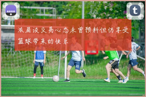 浓眉谈交易心态未曾预料但仍享受篮球带来的快乐