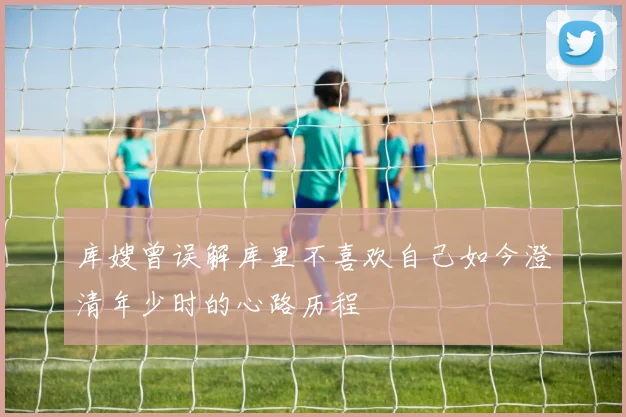 库嫂曾误解库里不喜欢自己如今澄清年少时的心路历程