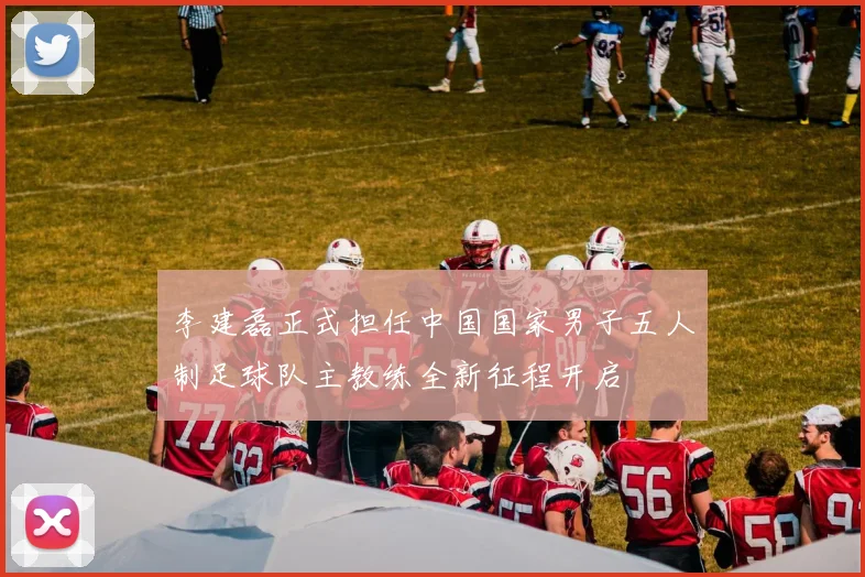 李建磊正式担任中国国家男子五人制足球队主教练全新征程开启