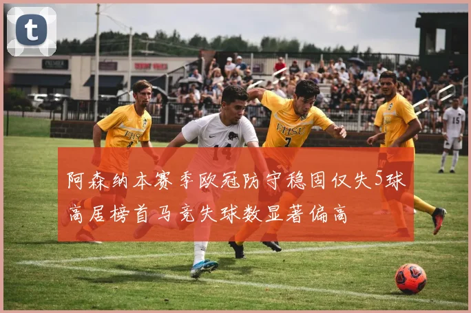 阿森纳本赛季欧冠防守稳固仅失5球高居榜首马竞失球数显著偏高