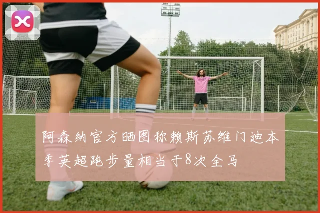 阿森纳官方晒图称赖斯苏维门迪本季英超跑步量相当于8次全马