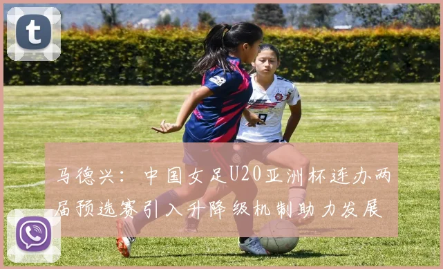 马德兴：中国女足U20亚洲杯连办两届预选赛引入升降级机制助力发展